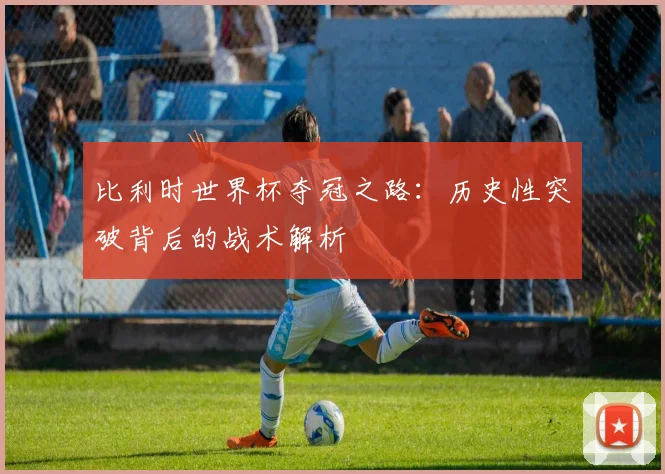 比利时世界杯夺冠之路：历史性突破背后的战术解析