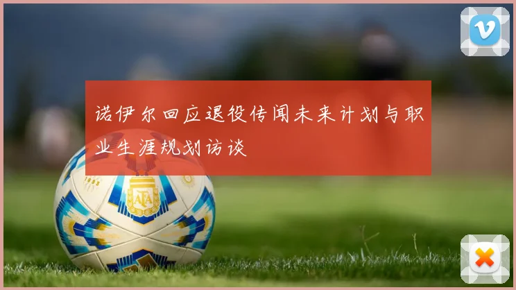 诺伊尔回应退役传闻未来计划与职业生涯规划访谈