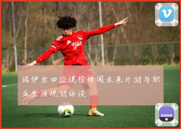 诺伊尔回应退役传闻未来计划与职业生涯规划访谈