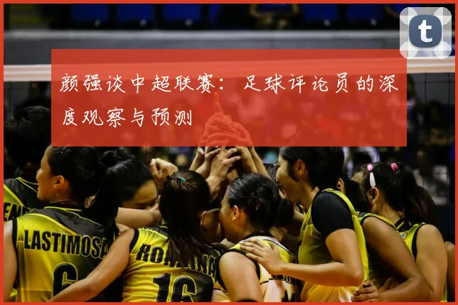 颜强谈中超联赛:足球评论员的深度观察与预测